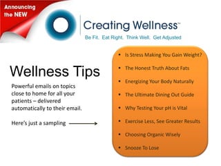 Be Fit. Eat Right. Think Well. Get Adjusted


                                               Is Stress Making You Gain Weight?

                                               The Honest Truth About Fats
Wellness Tips                                  Energizing Your Body Naturally
Powerful emails on topics
close to home for all your                     The Ultimate Dining Out Guide
patients – delivered
automatically to their email.                  Why Testing Your pH is Vital

Here’s just a sampling                         Exercise Less, See Greater Results

                                               Choosing Organic Wisely

                                               Snooze To Lose
 