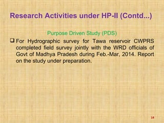 Research Activities under HP-II (Contd...)
Purpose Driven Study (PDS)
 For Hydrographic survey for Tawa reservoir CWPRS
completed field survey jointly with the WRD officials of
Govt of Madhya Pradesh during Feb.-Mar, 2014. Report
on the study under preparation.
14
 
