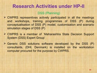 Research Activities under HP-II
DSS (Planning)
 CWPRS representives actively participated in all the meetings
and workshops, training programmes of DSS (P) during
conceptualisation of DSS (P) model, customisation and scenario
simulation stages of DSS (P)
 CWPRS is a member of `Maharashtra State Decision Support
System (DSS) Expert Group’
 Generic DSS solutions software developed by the DSS (P)
consultants, (DHI, Denmark) is installed on the workstation
computer procured for the purpose by CWPRS.
15
 