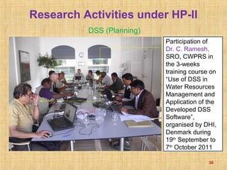 Research Activities under HP-II
DSS (Planning)
16
Participation of
Dr. C. Ramesh,
SRO, CWPRS in
the 3-weeks
training course on
“Use of DSS in
Water Resources
Management and
Application of the
Developed DSS
Software”,
organised by DHI,
Denmark during
19th
September to
7th
October 2011
 