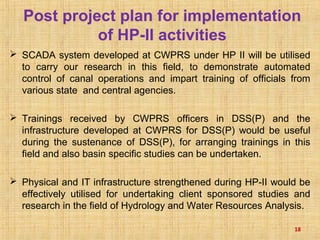 SCADA system developed at CWPRS under HP II will be utilised
to carry our research in this field, to demonstrate automated
control of canal operations and impart training of officials from
various state and central agencies.
 Trainings received by CWPRS officers in DSS(P) and the
infrastructure developed at CWPRS for DSS(P) would be useful
during the sustenance of DSS(P), for arranging trainings in this
field and also basin specific studies can be undertaken.
 Physical and IT infrastructure strengthened during HP-II would be
effectively utilised for undertaking client sponsored studies and
research in the field of Hydrology and Water Resources Analysis.
18
Post project plan for implementation
of HP-II activities
 