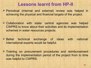 Periodical (internal and external) review was helped in
achieving the physical and financial targets of the project.
 Collaboration with state/ central agencies was helped
CWPRS to know about their activities and its implementation
schemes in water resources projects.
 Better technical exchange of ideas with national/
international experts would be helpful.
 Training on procurement procedures and reimbursement
during the implementation period of the project from to time
was helpful to CWPRS.
19
Lessons learnt from HP-II
 
