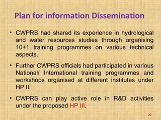 Plan for information Dissemination
• CWPRS had shared its experience in hydrological
and water resources studies through organising
10+1 training programmes on various technical
aspects.
• Further CWPRS officials had participated in various
National/ International training programmes and
workshops organised at different institutes under
HP II.
• CWPRS can play active role in R&D activities
under the proposed HP III.
20
 