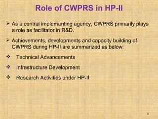 Role of CWPRS in HP-II
 As a central implementing agency, CWPRS primarily plays
a role as facilitator in R&D.
 Achievements, developments and capacity building of
CWPRS during HP-II are summarized as below:
 Technical Advancements
 Infrastructure Development
 Research Activities under HP-II
3
 
