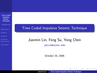 Time Coded
 Impulsive
  Seismic
 Technique

 Jianmin Lin

Motivation     Time Coded Impulsive Seismic Technique
Method

Analysis

Synthetic
Experiment        Jianmin Lin, Feng Su, Yong Chen
Conclusion                      jmlin@mines.edu



                                 October 25, 2006




                        Jianmin Lin   Time Coded Impulsive Seismic Technique
 