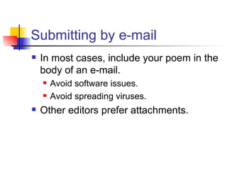 Submitting by e-mail In most cases, include your poem in the body of an e-mail. Avoid software issues. Avoid spreading viruses. Other editors prefer attachments. 