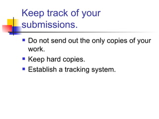 Keep track of your submissions. Do not send out the only copies of your work.  Keep hard copies. Establish a tracking system. 