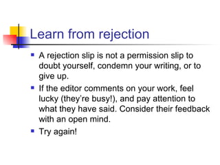 Learn from rejection A rejection slip is not a permission slip to doubt yourself, condemn your writing, or to give up. If the editor comments on your work, feel lucky (they’re busy!), and pay attention to what they have said. Consider their feedback with an open mind. Try again! 