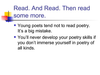 Read. And Read. Then read some more. Young poets tend not to read poetry. It’s a big mistake. You’ll never develop your poetry skills if you don’t immerse yourself in poetry of all kinds. 