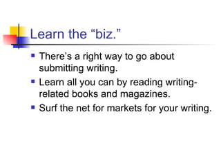 Learn the “biz.” There’s a right way to go about submitting writing. Learn all you can by reading writing-related books and magazines.  Surf the net for markets for your writing. 