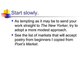 Start slowly. As tempting as it may be to send your work straight to  The New Yorker , try to adopt a more modest approach.  See the list of markets that will accept poetry from beginners I copied from  Poet’s Market. 