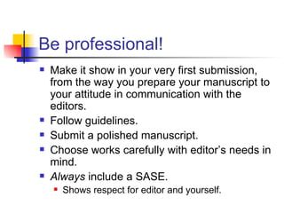 Be professional! Make it show in your very first submission, from the way you prepare your manuscript to your attitude in communication with the editors. Follow guidelines.  Submit a polished manuscript. Choose works carefully with editor’s needs in mind. Always  include a SASE. Shows respect for editor and yourself. 