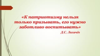 «К патриотизму нельзя
только призывать, его нужно
заботливо воспитывать»
Д.С. Лихачёв
 