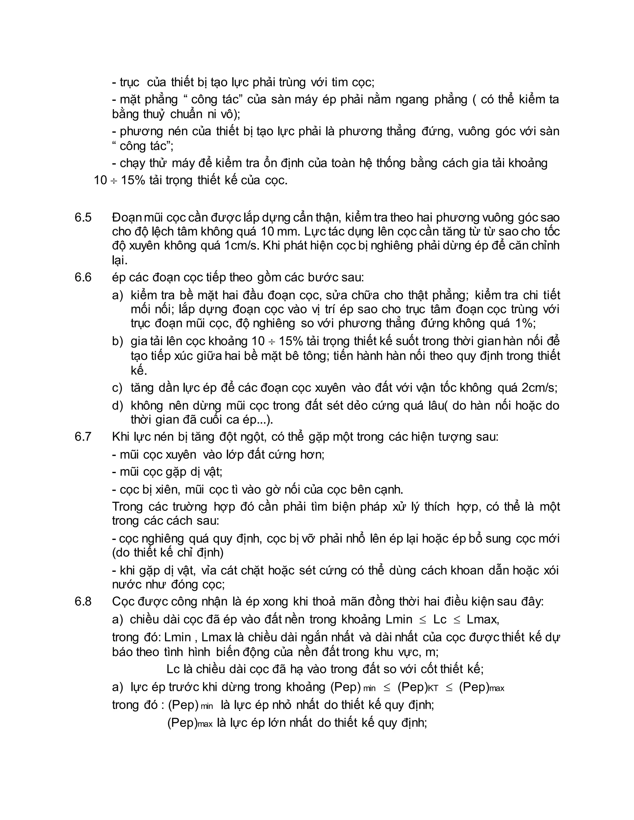 - trục của thiết bị tạo lực phải trùng với tim cọc;
- mặt phẳng “ công tác” của sàn máy ép phải nằm ngang phẳng ( có thể kiểm ta
bằng thuỷ chuẩn ni vô);
- phương nén của thiết bị tạo lực phải là phương thẳng đứng, vuông góc với sàn
“ công tác”;
- chạy thử máy để kiểm tra ổn định của toàn hệ thống bằng cách gia tải khoảng
10  15% tải trọng thiết kế của cọc.
6.5 Đoạnmũi cọc cần được lắp dựng cẩn thận, kiểm tra theo hai phương vuông góc sao
cho độ lệch tâm không quá 10 mm. Lực tác dụng lên cọc cần tăng từ từ sao cho tốc
độ xuyên không quá 1cm/s. Khi phát hiện cọc bị nghiêng phải dừng ép để căn chỉnh
lại.
6.6 ép các đoạn cọc tiếp theo gồm các bước sau:
a) kiểm tra bề mặt hai đầu đoạn cọc, sửa chữa cho thật phẳng; kiểm tra chi tiết
mối nối; lắp dựng đoạn cọc vào vị trí ép sao cho trục tâm đoạn cọc trùng với
trục đoạn mũi cọc, độ nghiêng so với phương thẳng đứng không quá 1%;
b) gia tải lên cọc khoảng 10  15% tải trọng thiết kế suốt trong thời gianhàn nối để
tạo tiếp xúc giữa hai bề mặt bê tông; tiến hành hàn nối theo quy định trong thiết
kế.
c) tăng dần lực ép để các đoạn cọc xuyên vào đất với vận tốc không quá 2cm/s;
d) không nên dừng mũi cọc trong đất sét dẻo cứng quá lâu( do hàn nối hoặc do
thời gian đã cuối ca ép...).
6.7 Khi lực nén bị tăng đột ngột, có thể gặp một trong các hiện tượng sau:
- mũi cọc xuyên vào lớp đất cứng hơn;
- mũi cọc gặp dị vật;
- cọc bị xiên, mũi cọc tì vào gờ nối của cọc bên cạnh.
Trong các truờng hợp đó cần phải tìm biện pháp xử lý thích hợp, có thể là một
trong các cách sau:
- cọc nghiêng quá quy định, cọc bị vỡ phải nhổ lên ép lại hoặc ép bổ sung cọc mới
(do thiết kế chỉ định)
- khi gặp dị vật, vỉa cát chặt hoặc sét cứng có thể dùng cách khoan dẫn hoặc xói
nước như đóng cọc;
6.8 Cọc được công nhận là ép xong khi thoả mãn đồng thời hai điều kiện sau đây:
a) chiều dài cọc đã ép vào đất nền trong khoảng Lmin  Lc  Lmax,
trong đó: Lmin , Lmax là chiều dài ngắn nhất và dài nhất của cọc được thiết kế dự
báo theo tình hình biến động của nền đất trong khu vực, m;
Lc là chiều dài cọc đã hạ vào trong đất so với cốt thiết kế;
a) lực ép trước khi dừng trong khoảng (Pep) min  (Pep)KT  (Pep)max
trong đó : (Pep) min là lực ép nhỏ nhất do thiết kế quy định;
(Pep)max là lực ép lớn nhất do thiết kế quy định;
 