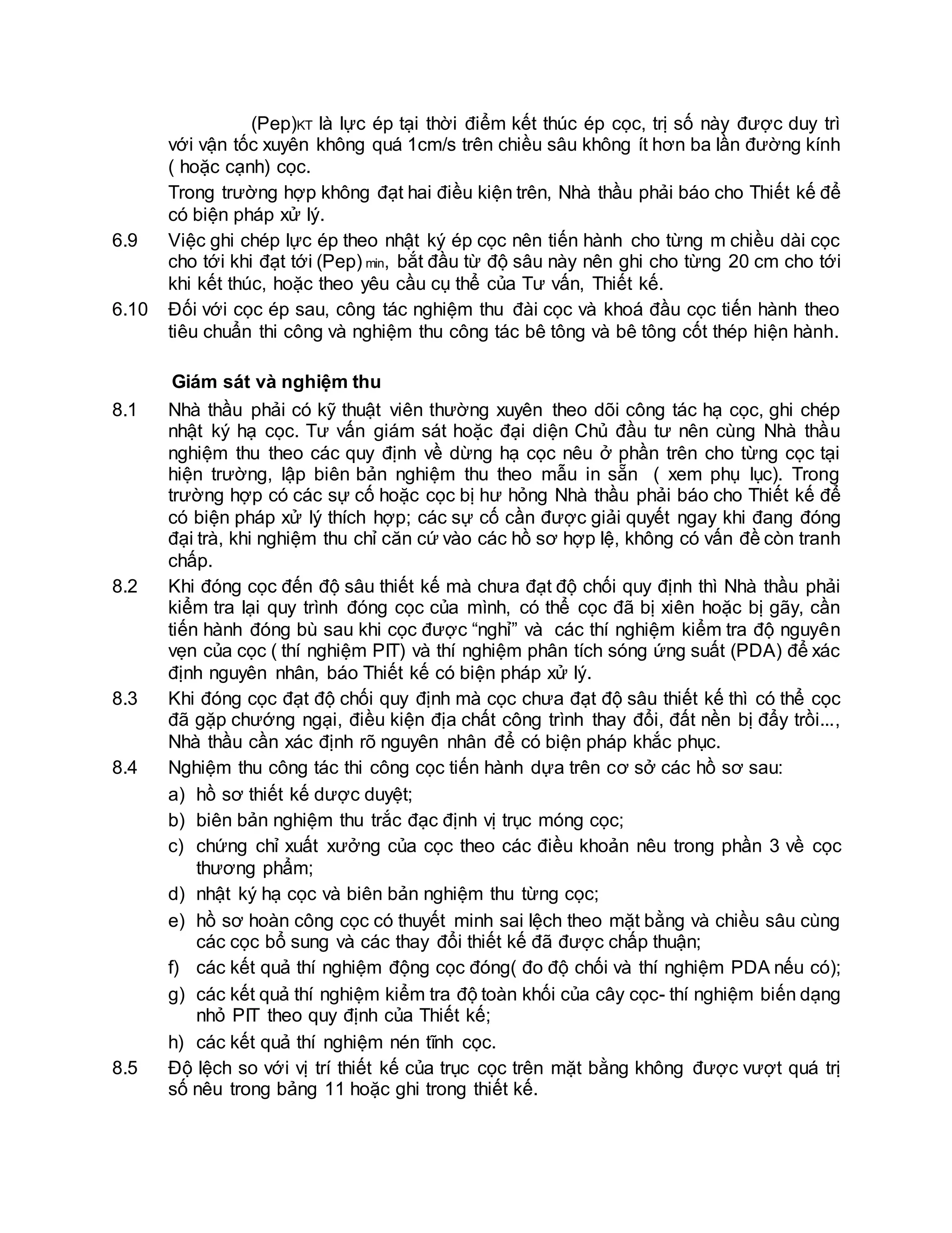(Pep)KT là lực ép tại thời điểm kết thúc ép cọc, trị số này được duy trì
với vận tốc xuyên không quá 1cm/s trên chiều sâu không ít hơn ba lần đường kính
( hoặc cạnh) cọc.
Trong trường hợp không đạt hai điều kiện trên, Nhà thầu phải báo cho Thiết kế để
có biện pháp xử lý.
6.9 Việc ghi chép lực ép theo nhật ký ép cọc nên tiến hành cho từng m chiều dài cọc
cho tới khi đạt tới (Pep) min, bắt đầu từ độ sâu này nên ghi cho từng 20 cm cho tới
khi kết thúc, hoặc theo yêu cầu cụ thể của Tư vấn, Thiết kế.
6.10 Đối với cọc ép sau, công tác nghiệm thu đài cọc và khoá đầu cọc tiến hành theo
tiêu chuẩn thi công và nghiệm thu công tác bê tông và bê tông cốt thép hiện hành.
Giám sát và nghiệm thu
8.1 Nhà thầu phải có kỹ thuật viên thường xuyên theo dõi công tác hạ cọc, ghi chép
nhật ký hạ cọc. Tư vấn giám sát hoặc đại diện Chủ đầu tư nên cùng Nhà thầu
nghiệm thu theo các quy định về dừng hạ cọc nêu ở phần trên cho từng cọc tại
hiện trường, lập biên bản nghiệm thu theo mẫu in sẵn ( xem phụ lục). Trong
trường hợp có các sự cố hoặc cọc bị hư hỏng Nhà thầu phải báo cho Thiết kế để
có biện pháp xử lý thích hợp; các sự cố cần được giải quyết ngay khi đang đóng
đại trà, khi nghiệm thu chỉ căn cứ vào các hồ sơ hợp lệ, không có vấn đề còn tranh
chấp.
8.2 Khi đóng cọc đến độ sâu thiết kế mà chưa đạt độ chối quy định thì Nhà thầu phải
kiểm tra lại quy trình đóng cọc của mình, có thể cọc đã bị xiên hoặc bị gãy, cần
tiến hành đóng bù sau khi cọc được “nghỉ” và các thí nghiệm kiểm tra độ nguyên
vẹn của cọc ( thí nghiệm PIT) và thí nghiệm phân tích sóng ứng suất (PDA) để xác
định nguyên nhân, báo Thiết kế có biện pháp xử lý.
8.3 Khi đóng cọc đạt độ chối quy định mà cọc chưa đạt độ sâu thiết kế thì có thể cọc
đã gặp chướng ngại, điều kiện địa chất công trình thay đổi, đất nền bị đẩy trồi...,
Nhà thầu cần xác định rõ nguyên nhân để có biện pháp khắc phục.
8.4 Nghiệm thu công tác thi công cọc tiến hành dựa trên cơ sở các hồ sơ sau:
a) hồ sơ thiết kế dược duyệt;
b) biên bản nghiệm thu trắc đạc định vị trục móng cọc;
c) chứng chỉ xuất xưởng của cọc theo các điều khoản nêu trong phần 3 về cọc
thương phẩm;
d) nhật ký hạ cọc và biên bản nghiệm thu từng cọc;
e) hồ sơ hoàn công cọc có thuyết minh sai lệch theo mặt bằng và chiều sâu cùng
các cọc bổ sung và các thay đổi thiết kế đã được chấp thuận;
f) các kết quả thí nghiệm động cọc đóng( đo độ chối và thí nghiệm PDA nếu có);
g) các kết quả thí nghiệm kiểm tra độ toàn khối của cây cọc- thí nghiệm biến dạng
nhỏ PIT theo quy định của Thiết kế;
h) các kết quả thí nghiệm nén tĩnh cọc.
8.5 Độ lệch so với vị trí thiết kế của trục cọc trên mặt bằng không được vượt quá trị
số nêu trong bảng 11 hoặc ghi trong thiết kế.
 