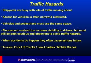 Traffic Hazards
• Shipyards are busy with lots of traffic moving about.

• Access for vehicles is often narrow & restricted.

• Vehicles and pedestrians must use the same space.

• Fluorescent vests/strips increase visibility to drivers, but must
still be both cautious and observant to avoid traffic hazards.

• When accidents do happen they often cause serious injury.

• Trucks / Fork Lift Trucks / Low Loaders / Mobile Cranes
 