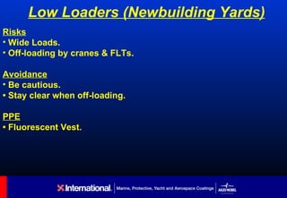 Low Loaders (Newbuilding Yards)
Risks
• Wide Loads.
• Off-loading by cranes & FLTs.

Avoidance
• Be cautious.
• Stay clear when off-loading.

PPE
• Fluorescent Vest.
 