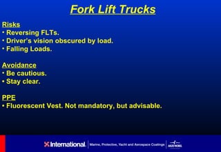 Fork Lift Trucks
Risks
• Reversing FLTs.
• Driver’s vision obscured by load.
• Falling Loads.

Avoidance
• Be cautious.
• Stay clear.

PPE
• Fluorescent Vest. Not mandatory, but advisable.
 