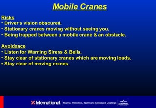 Mobile Cranes
Risks
• Driver’s vision obscured.
• Stationary cranes moving without seeing you.
• Being trapped between a mobile crane & an obstacle.

Avoidance
• Listen for Warning Sirens & Bells.
• Stay clear of stationary cranes which are moving loads.
• Stay clear of moving cranes.
 