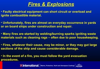 Fires & Explosions
• Faulty electrical equipment can short circuit or overload and
ignite combustible material.

• Unfortunately, fires are almost an everyday occurrence in yards
or on board ships under construction and repair.

• Many fires are started by welding/burning sparks igniting waste
materials such as cleaning rags – often due to poor housekeeping.

• Fires, whatever their cause, may be minor, or they may gut large
sections of the ship and cause considerable damage.

• In the event of a fire, you must follow the yard evacuation
procedures.
 