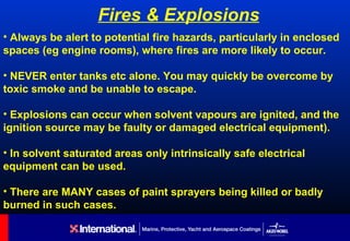 Fires & Explosions
• Always be alert to potential fire hazards, particularly in enclosed
spaces (eg engine rooms), where fires are more likely to occur.

• NEVER enter tanks etc alone. You may quickly be overcome by
toxic smoke and be unable to escape.

• Explosions can occur when solvent vapours are ignited, and the
ignition source may be faulty or damaged electrical equipment).

• In solvent saturated areas only intrinsically safe electrical
equipment can be used.

• There are MANY cases of paint sprayers being killed or badly
burned in such cases.
 