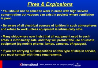 Fires & Explosions
• You should not be asked to work in areas with high solvent
concentration but vapours can exist in pockets where ventilation
is poor.

• Be aware of all electrical sources of ignition in such atmospheres
and refuse to work unless equipment is intrinsically safe.

• Many shipowners now insist that all equipment used in such
areas is intrinsically safe, and they will prohibit the use of unsafe
equipment (eg mobile phones, lamps, cameras, dft gauges).

• If you are carrying out inspections on this type of ship in service,
you must comply with these requirements.
 