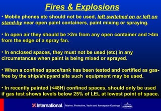Fires & Explosions
• Mobile phones etc should not be used, left switched on or left on
stand-by near open paint containers, paint mixing or spraying.

• In open air they should be >2m from any open container and >4m
from the edge of a spray fan.

• In enclosed spaces, they must not be used (etc) in any
circumstances when paint is being mixed or sprayed.

• When a confined space/tank has been tested and certified as gas-
free by the ship/shipyard site such equipment may be used.

• In recently painted (<48H) confined spaces, should only be used
if gas test shows levels below 25% of LEL at lowest point of space.
 