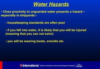 Water Hazards
• Close proximity to unguarded water presents a hazard –
especially in shipyards:-

   - housekeeping standards are often poor

   - if you fall into water, it is likely that you will be injured
   (meaning that you can not swim)

   - you will be wearing boots, overalls etc
 