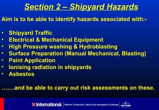 Section 2 – Shipyard Hazards
Aim is to be able to identify hazards associated with:-

•   Shipyard Traffic
•   Electrical & Mechanical Equipment
•   High Pressure washing & Hydroblasting
•   Surface Preparation (Manual Mechanical, Blasting)
•   Paint Application
•   Ionising radiation in shipyards
•   Asbestos

…….and be able to carry out risk assessments on these.
 