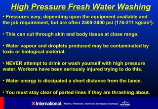 High Pressure Fresh Water Washing
• Pressures vary, depending upon the equipment available and
the job requirement, but are often 2500-3000 psi (176-211 kg/cm²).

• This can cut through skin and body tissue at close range.

• Water vapour and droplets produced may be contaminated by
toxic or biological material.

• NEVER attempt to drink or wash yourself with high pressure
water. Workers have been seriously injured trying to do this.

• Water energy is dissipated a short distance from the lance.

• You must stay clear of parted lines if they are thrashing about.
 