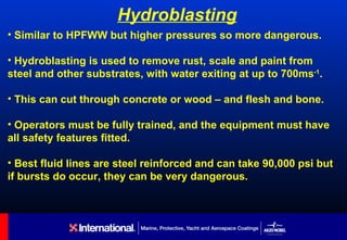 Hydroblasting
• Similar to HPFWW but higher pressures so more dangerous.

• Hydroblasting is used to remove rust, scale and paint from
steel and other substrates, with water exiting at up to 700ms-1.

• This can cut through concrete or wood – and flesh and bone.

• Operators must be fully trained, and the equipment must have
all safety features fitted.

• Best fluid lines are steel reinforced and can take 90,000 psi but
if bursts do occur, they can be very dangerous.
 