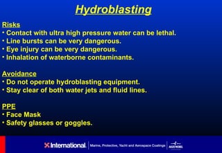 Hydroblasting
Risks
• Contact with ultra high pressure water can be lethal.
• Line bursts can be very dangerous.
• Eye injury can be very dangerous.
• Inhalation of waterborne contaminants.

Avoidance
• Do not operate hydroblasting equipment.
• Stay clear of both water jets and fluid lines.

PPE
• Face Mask
• Safety glasses or goggles.
 