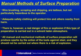 Manual Methods of Surface Preparation
• Wire brushing, scraping and chipping, are tedious, but not
particularly hazardous to the operator.

• Adequate safety clothing will protect him and others nearby from
harm.

• There is, however, a real danger of fire or explosion if this type of
preparation is carried out in a solvent laden atmosphere.

• All manual and mechanical methods of surface preparation will
produce sparks by the action of the tools against steel, and they
should not be carried out where there is a risk of explosion.
 