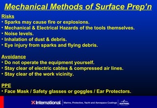 Mechanical Methods of Surface Prep’n
Risks
• Sparks may cause fire or explosions.
• Mechanical & Electrical Hazards of the tools themselves.
• Noise levels.
• Inhalation of dust & debris.
• Eye injury from sparks and flying debris.

Avoidance
• Do not operate the equipment yourself.
• Stay clear of electric cables & compressed air lines.
• Stay clear of the work vicinity.

PPE
• Face Mask / Safety glasses or goggles / Ear Protectors.
 