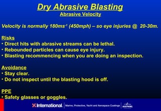 Dry Abrasive Blasting
                          Abrasive Velocity

Velocity is normally 180ms-1 (450mph) – so eye injuries @ 20-30m.

Risks
• Direct hits with abrasive streams can be lethal.
• Rebounded particles can cause eye injury.
• Blasting recommencing when you are doing an inspection.

Avoidance
• Stay clear.
• Do not inspect until the blasting hood is off.

PPE
• Safety glasses or goggles.
 