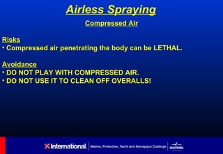 Airless Spraying
                       Compressed Air

Risks
• Compressed air penetrating the body can be LETHAL.

Avoidance
• DO NOT PLAY WITH COMPRESSED AIR.
• DO NOT USE IT TO CLEAN OFF OVERALLS!
 