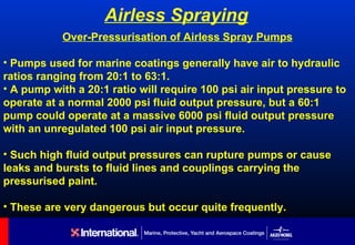 Airless Spraying
           Over-Pressurisation of Airless Spray Pumps

• Pumps used for marine coatings generally have air to hydraulic
ratios ranging from 20:1 to 63:1.
• A pump with a 20:1 ratio will require 100 psi air input pressure to
operate at a normal 2000 psi fluid output pressure, but a 60:1
pump could operate at a massive 6000 psi fluid output pressure
with an unregulated 100 psi air input pressure.

• Such high fluid output pressures can rupture pumps or cause
leaks and bursts to fluid lines and couplings carrying the
pressurised paint.

• These are very dangerous but occur quite frequently.
 