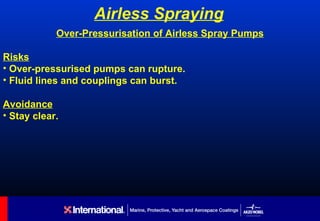 Airless Spraying
            Over-Pressurisation of Airless Spray Pumps

Risks
• Over-pressurised pumps can rupture.
• Fluid lines and couplings can burst.

Avoidance
• Stay clear.
 