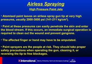 Airless Spraying
                     High Pressure Paint Jets

• Atomised paint leaves an airless spray gun tip at very high
pressures, usually 2000-3000 psi (141-211 kg/cm²).

• Paint at these pressures can easily penetrate the skin and enter
the blood stream. If this occurs, an immediate surgical operation is
required to clean out the wound and prevent gangrene.

• The affected finger or hand may have to be amputated.

• Paint sprayers are the people at risk. They should take proper
safety precautions when operating the gun, cleaning it, or
reversing the tip to free blockages.
 