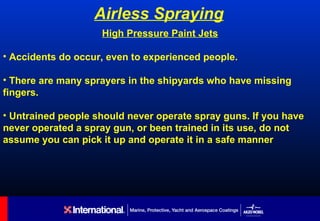 Airless Spraying
                    High Pressure Paint Jets

• Accidents do occur, even to experienced people.

• There are many sprayers in the shipyards who have missing
fingers.

• Untrained people should never operate spray guns. If you have
never operated a spray gun, or been trained in its use, do not
assume you can pick it up and operate it in a safe manner
 