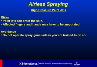 Airless Spraying
                     High Pressure Paint Jets

Risks
• Paint jets can enter the skin.
• Affected fingers and hands may have to be amputated.

Avoidance
• Do not operate spray guns unless you are trained to do so.
 