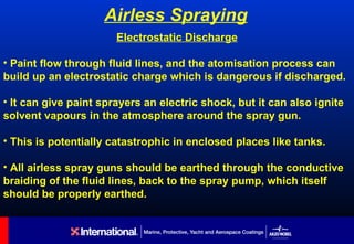 Airless Spraying
                       Electrostatic Discharge

• Paint flow through fluid lines, and the atomisation process can
build up an electrostatic charge which is dangerous if discharged.

• It can give paint sprayers an electric shock, but it can also ignite
solvent vapours in the atmosphere around the spray gun.

• This is potentially catastrophic in enclosed places like tanks.

• All airless spray guns should be earthed through the conductive
braiding of the fluid lines, back to the spray pump, which itself
should be properly earthed.
 