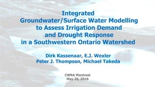 Integrated
Groundwater/Surface Water Modelling
to Assess Irrigation Demand
and Drought Response
in a Southwestern Ontario Watershed
Dirk Kassenaar, E.J. Wexler
Peter J. Thompson, Michael Takeda
CWRA Montreal
May 25, 2016
 