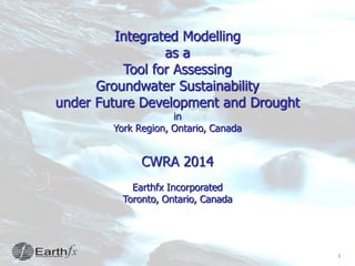 1
Integrated Modelling
as a
Tool for Assessing
Groundwater Sustainability
under Future Development and Drought
in
York Region, Ontario, Canada
CWRA 2014
Earthfx Incorporated
Toronto, Ontario, Canada
 