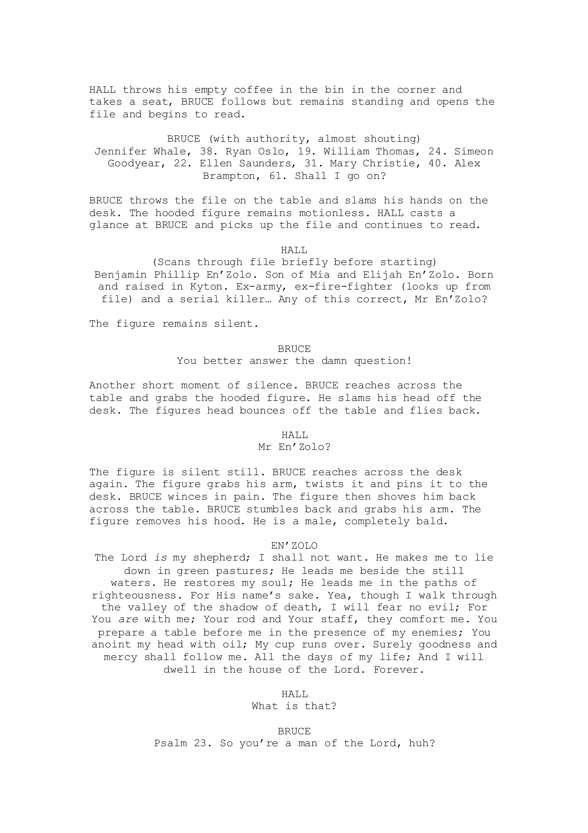 HALL throws his empty coffee in the bin in the corner and
takes a seat, BRUCE follows but remains standing and opens the
file and begins to read.
BRUCE (with authority, almost shouting)
Jennifer Whale, 38. Ryan Oslo, 19. William Thomas, 24. Simeon
Goodyear, 22. Ellen Saunders, 31. Mary Christie, 40. Alex
Brampton, 61. Shall I go on?
BRUCE throws the file on the table and slams his hands on the
desk. The hooded figure remains motionless. HALL casts a
glance at BRUCE and picks up the file and continues to read.
HALL
(Scans through file briefly before starting)
Benjamin Phillip En’Zolo. Son of Mia and Elijah En’Zolo. Born
and raised in Kyton. Ex-army, ex-fire-fighter (looks up from
file) and a serial killer… Any of this correct, Mr En’Zolo?
The figure remains silent.
BRUCE
You better answer the damn question!
Another short moment of silence. BRUCE reaches across the
table and grabs the hooded figure. He slams his head off the
desk. The figures head bounces off the table and flies back.
HALL
Mr En’Zolo?
The figure is silent still. BRUCE reaches across the desk
again. The figure grabs his arm, twists it and pins it to the
desk. BRUCE winces in pain. The figure then shoves him back
across the table. BRUCE stumbles back and grabs his arm. The
figure removes his hood. He is a male, completely bald.
EN’ZOLO
The Lord is my shepherd; I shall not want. He makes me to lie
down in green pastures; He leads me beside the still
waters. He restores my soul; He leads me in the paths of
righteousness. For His name’s sake. Yea, though I walk through
the valley of the shadow of death, I will fear no evil; For
You are with me; Your rod and Your staff, they comfort me. You
prepare a table before me in the presence of my enemies; You
anoint my head with oil; My cup runs over. Surely goodness and
mercy shall follow me. All the days of my life; And I will
dwell in the house of the Lord. Forever.
HALL
What is that?
BRUCE
Psalm 23. So you’re a man of the Lord, huh?
 