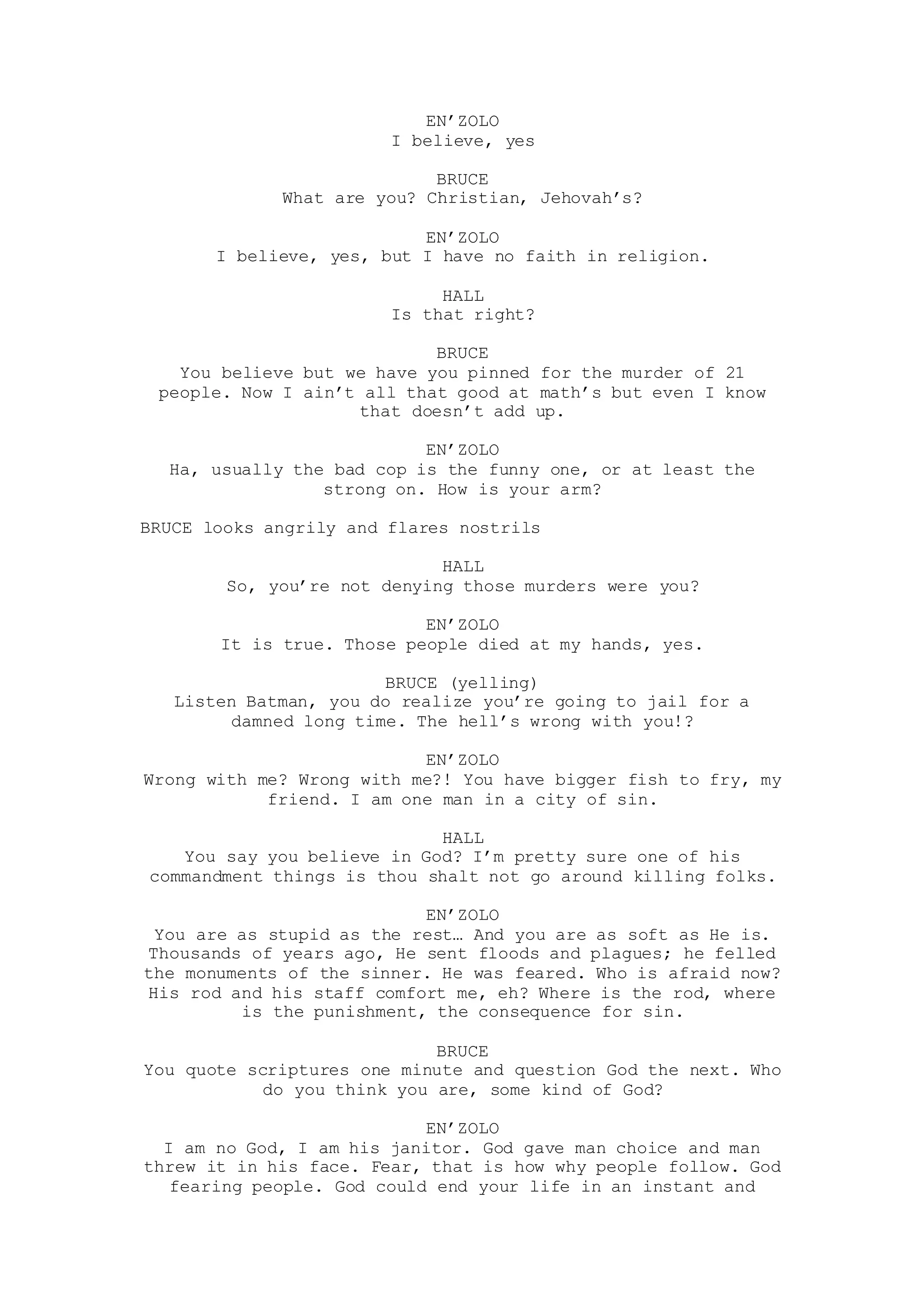 EN’ZOLO
I believe, yes
BRUCE
What are you? Christian, Jehovah’s?
EN’ZOLO
I believe, yes, but I have no faith in religion.
HALL
Is that right?
BRUCE
You believe but we have you pinned for the murder of 21
people. Now I ain’t all that good at math’s but even I know
that doesn’t add up.
EN’ZOLO
Ha, usually the bad cop is the funny one, or at least the
strong on. How is your arm?
BRUCE looks angrily and flares nostrils
HALL
So, you’re not denying those murders were you?
EN’ZOLO
It is true. Those people died at my hands, yes.
BRUCE (yelling)
Listen Batman, you do realize you’re going to jail for a
damned long time. The hell’s wrong with you!?
EN’ZOLO
Wrong with me? Wrong with me?! You have bigger fish to fry, my
friend. I am one man in a city of sin.
HALL
You say you believe in God? I’m pretty sure one of his
commandment things is thou shalt not go around killing folks.
EN’ZOLO
You are as stupid as the rest… And you are as soft as He is.
Thousands of years ago, He sent floods and plagues; he felled
the monuments of the sinner. He was feared. Who is afraid now?
His rod and his staff comfort me, eh? Where is the rod, where
is the punishment, the consequence for sin.
BRUCE
You quote scriptures one minute and question God the next. Who
do you think you are, some kind of God?
EN’ZOLO
I am no God, I am his janitor. God gave man choice and man
threw it in his face. Fear, that is how why people follow. God
fearing people. God could end your life in an instant and
 