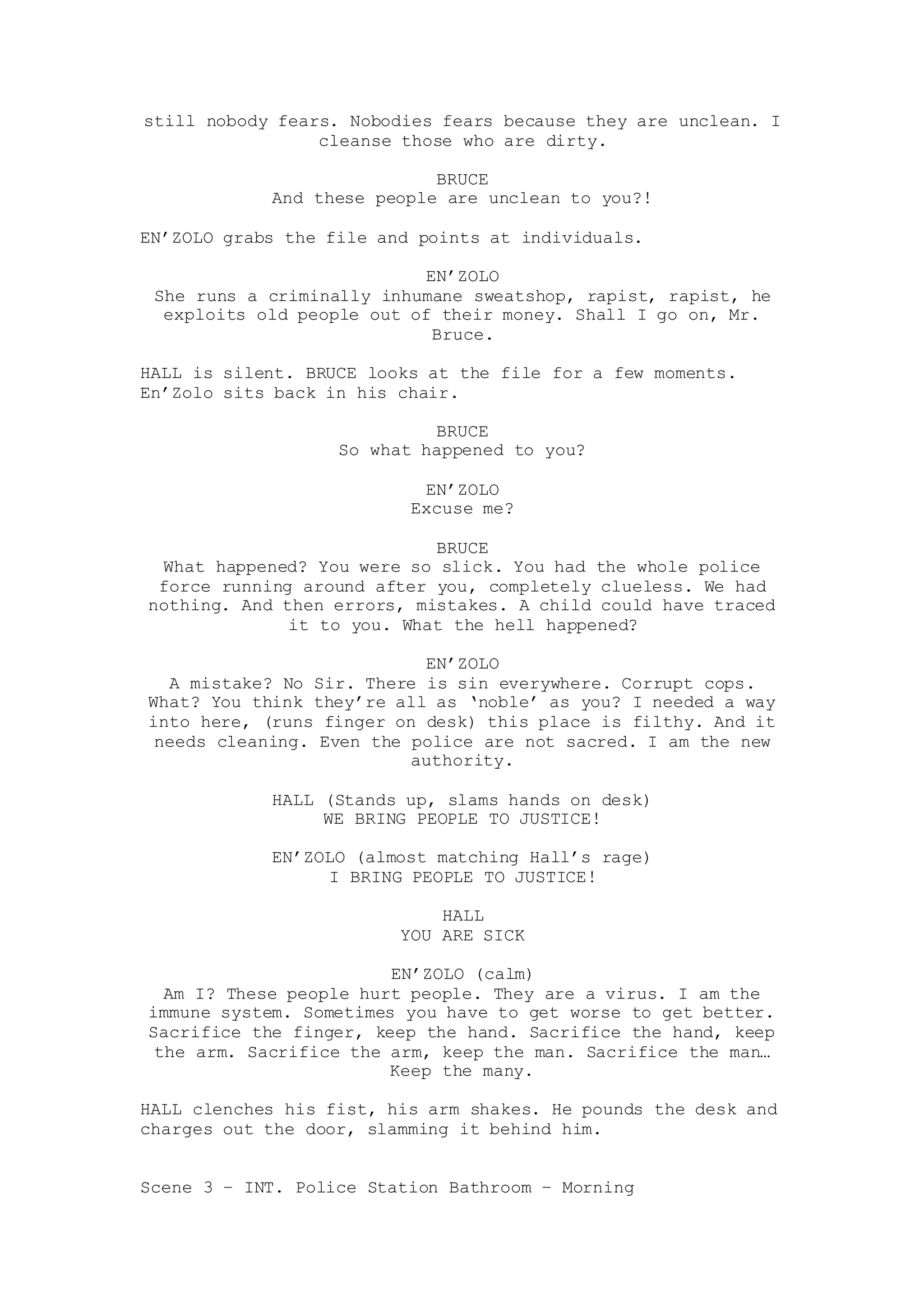 still nobody fears. Nobodies fears because they are unclean. I
cleanse those who are dirty.
BRUCE
And these people are unclean to you?!
EN’ZOLO grabs the file and points at individuals.
EN’ZOLO
She runs a criminally inhumane sweatshop, rapist, rapist, he
exploits old people out of their money. Shall I go on, Mr.
Bruce.
HALL is silent. BRUCE looks at the file for a few moments.
En’Zolo sits back in his chair.
BRUCE
So what happened to you?
EN’ZOLO
Excuse me?
BRUCE
What happened? You were so slick. You had the whole police
force running around after you, completely clueless. We had
nothing. And then errors, mistakes. A child could have traced
it to you. What the hell happened?
EN’ZOLO
A mistake? No Sir. There is sin everywhere. Corrupt cops.
What? You think they’re all as ‘noble’ as you? I needed a way
into here, (runs finger on desk) this place is filthy. And it
needs cleaning. Even the police are not sacred. I am the new
authority.
HALL (Stands up, slams hands on desk)
WE BRING PEOPLE TO JUSTICE!
EN’ZOLO (almost matching Hall’s rage)
I BRING PEOPLE TO JUSTICE!
HALL
YOU ARE SICK
EN’ZOLO (calm)
Am I? These people hurt people. They are a virus. I am the
immune system. Sometimes you have to get worse to get better.
Sacrifice the finger, keep the hand. Sacrifice the hand, keep
the arm. Sacrifice the arm, keep the man. Sacrifice the man…
Keep the many.
HALL clenches his fist, his arm shakes. He pounds the desk and
charges out the door, slamming it behind him.
Scene 3 – INT. Police Station Bathroom – Morning
 