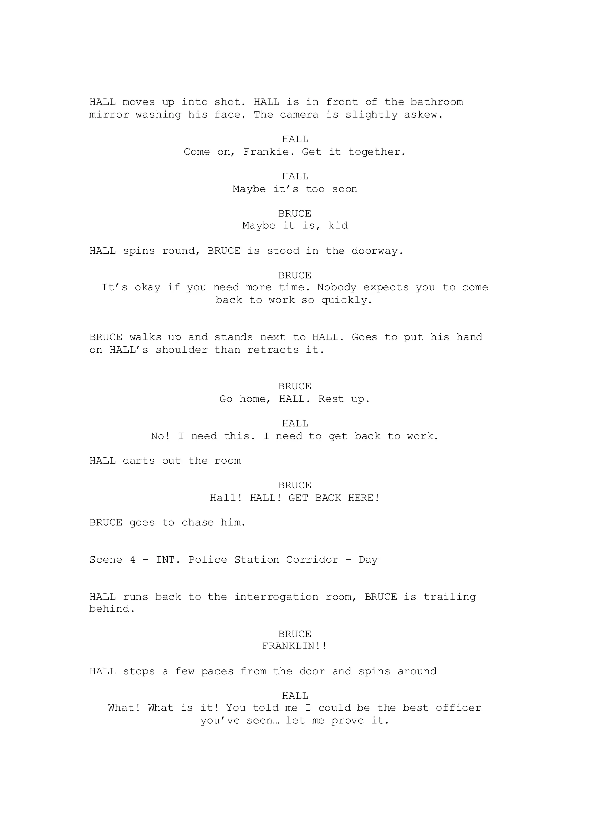 HALL moves up into shot. HALL is in front of the bathroom
mirror washing his face. The camera is slightly askew.
HALL
Come on, Frankie. Get it together.
HALL
Maybe it’s too soon
BRUCE
Maybe it is, kid
HALL spins round, BRUCE is stood in the doorway.
BRUCE
It’s okay if you need more time. Nobody expects you to come
back to work so quickly.
BRUCE walks up and stands next to HALL. Goes to put his hand
on HALL’s shoulder than retracts it.
BRUCE
Go home, HALL. Rest up.
HALL
No! I need this. I need to get back to work.
HALL darts out the room
BRUCE
Hall! HALL! GET BACK HERE!
BRUCE goes to chase him.
Scene 4 – INT. Police Station Corridor – Day
HALL runs back to the interrogation room, BRUCE is trailing
behind.
BRUCE
FRANKLIN!!
HALL stops a few paces from the door and spins around
HALL
What! What is it! You told me I could be the best officer
you’ve seen… let me prove it.
 