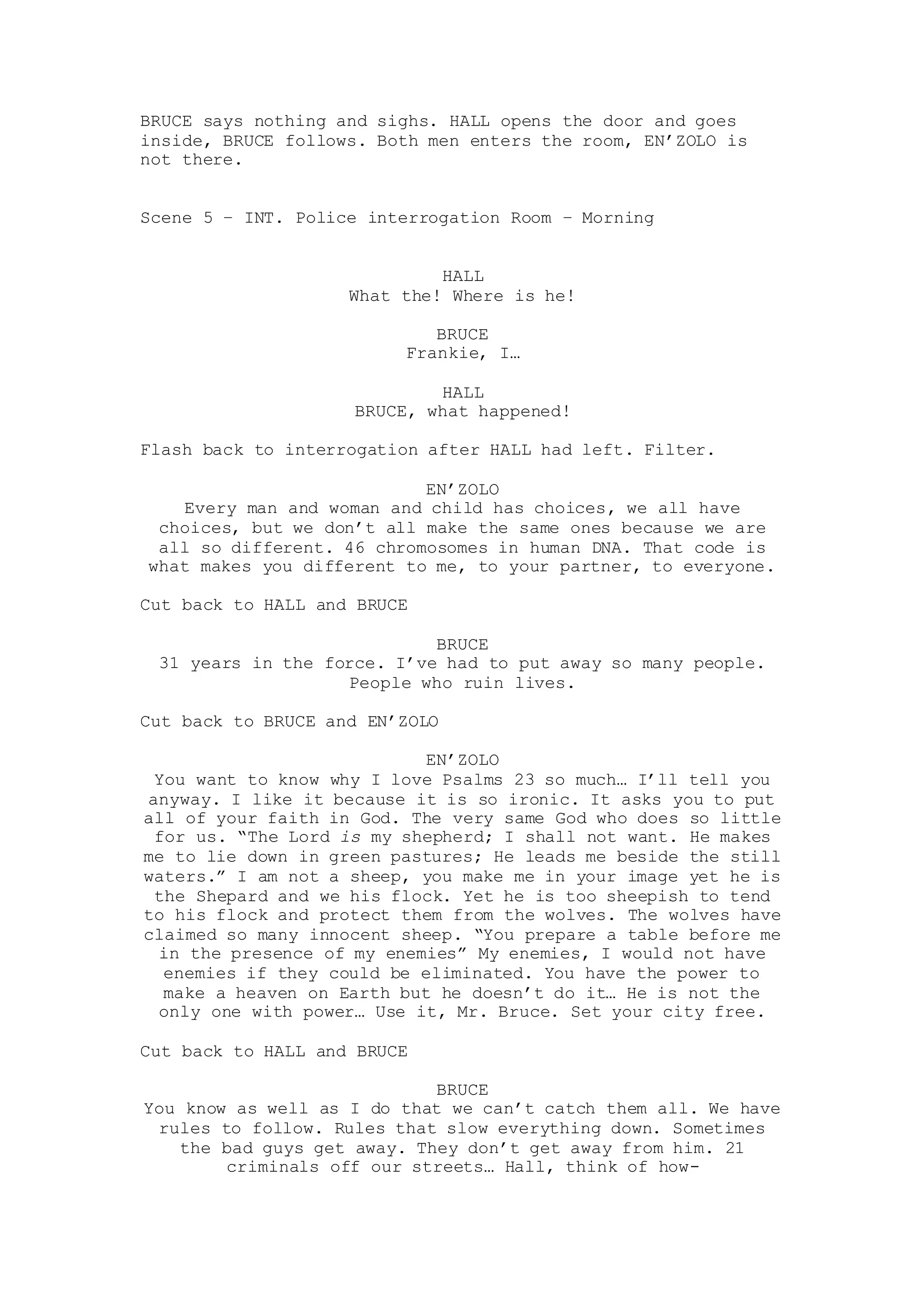 BRUCE says nothing and sighs. HALL opens the door and goes
inside, BRUCE follows. Both men enters the room, EN’ZOLO is
not there.
Scene 5 – INT. Police interrogation Room – Morning
HALL
What the! Where is he!
BRUCE
Frankie, I…
HALL
BRUCE, what happened!
Flash back to interrogation after HALL had left. Filter.
EN’ZOLO
Every man and woman and child has choices, we all have
choices, but we don’t all make the same ones because we are
all so different. 46 chromosomes in human DNA. That code is
what makes you different to me, to your partner, to everyone.
Cut back to HALL and BRUCE
BRUCE
31 years in the force. I’ve had to put away so many people.
People who ruin lives.
Cut back to BRUCE and EN’ZOLO
EN’ZOLO
You want to know why I love Psalms 23 so much… I’ll tell you
anyway. I like it because it is so ironic. It asks you to put
all of your faith in God. The very same God who does so little
for us. “The Lord is my shepherd; I shall not want. He makes
me to lie down in green pastures; He leads me beside the still
waters.” I am not a sheep, you make me in your image yet he is
the Shepard and we his flock. Yet he is too sheepish to tend
to his flock and protect them from the wolves. The wolves have
claimed so many innocent sheep. “You prepare a table before me
in the presence of my enemies” My enemies, I would not have
enemies if they could be eliminated. You have the power to
make a heaven on Earth but he doesn’t do it… He is not the
only one with power… Use it, Mr. Bruce. Set your city free.
Cut back to HALL and BRUCE
BRUCE
You know as well as I do that we can’t catch them all. We have
rules to follow. Rules that slow everything down. Sometimes
the bad guys get away. They don’t get away from him. 21
criminals off our streets… Hall, think of how-
 