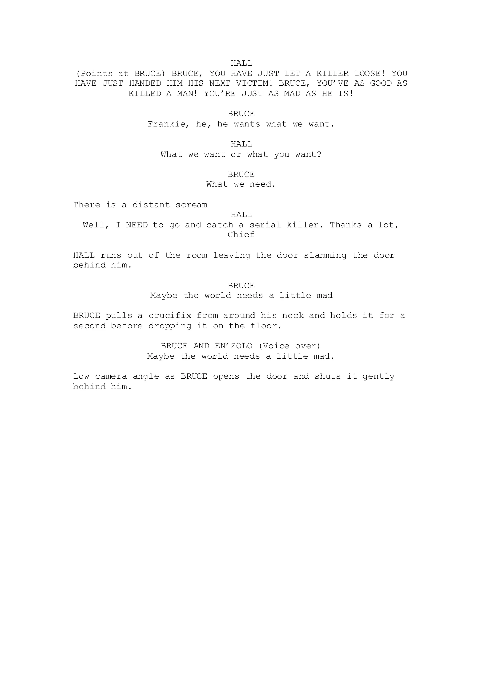 HALL
(Points at BRUCE) BRUCE, YOU HAVE JUST LET A KILLER LOOSE! YOU
HAVE JUST HANDED HIM HIS NEXT VICTIM! BRUCE, YOU’VE AS GOOD AS
KILLED A MAN! YOU’RE JUST AS MAD AS HE IS!
BRUCE
Frankie, he, he wants what we want.
HALL
What we want or what you want?
BRUCE
What we need.
There is a distant scream
HALL
Well, I NEED to go and catch a serial killer. Thanks a lot,
Chief
HALL runs out of the room leaving the door slamming the door
behind him.
BRUCE
Maybe the world needs a little mad
BRUCE pulls a crucifix from around his neck and holds it for a
second before dropping it on the floor.
BRUCE AND EN’ZOLO (Voice over)
Maybe the world needs a little mad.
Low camera angle as BRUCE opens the door and shuts it gently
behind him.
 